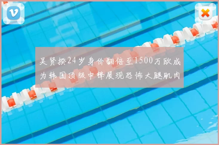 吴贤揆24岁身价翻倍至1500万欧成为韩国顶级中锋展现恐怖大腿肌肉