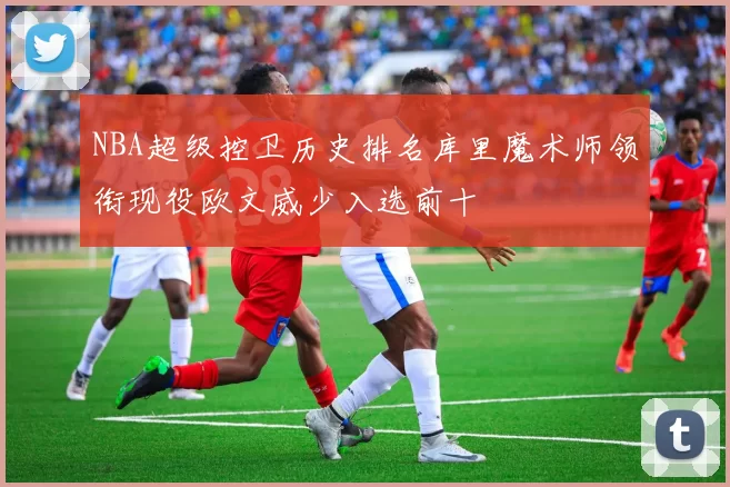 NBA超级控卫历史排名库里魔术师领衔现役欧文威少入选前十