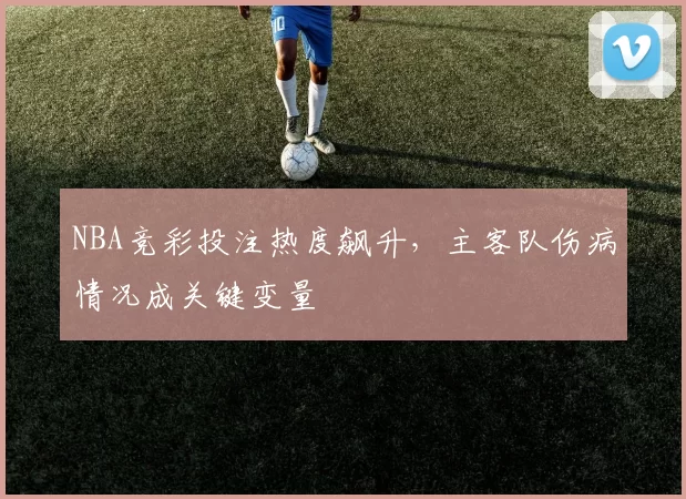 NBA竞彩投注热度飙升，主客队伤病情况成关键变量