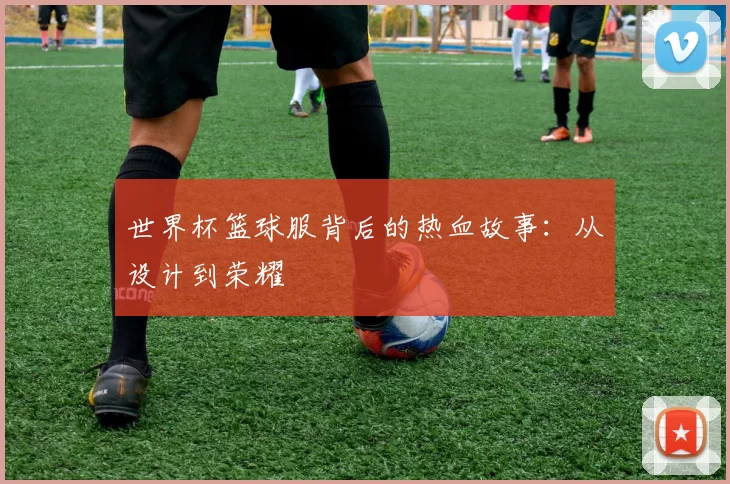 世界杯篮球服背后的热血故事：从设计到荣耀