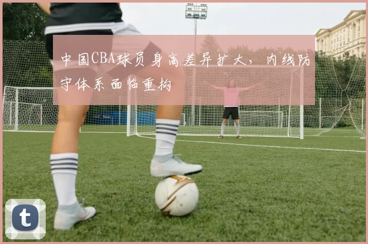 中国CBA球员身高差异扩大，内线防守体系面临重构