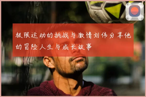 极限运动的挑战与激情刘伟分享他的冒险人生与成长故事