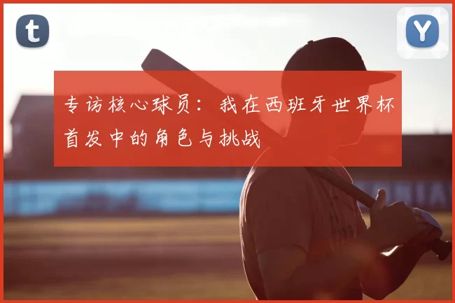 专访核心球员：我在西班牙世界杯首发中的角色与挑战