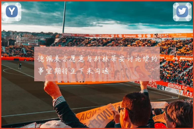 德佩表示愿意与科林蒂安讨论续约事宜期待坐下来沟通