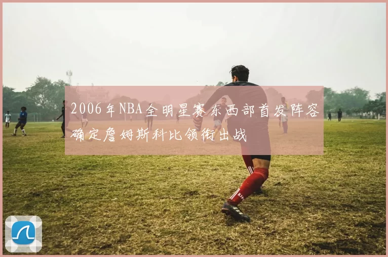 2006年NBA全明星赛东西部首发阵容确定詹姆斯科比领衔出战