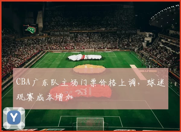 CBA广东队主场门票价格上调,球迷观赛成本增加