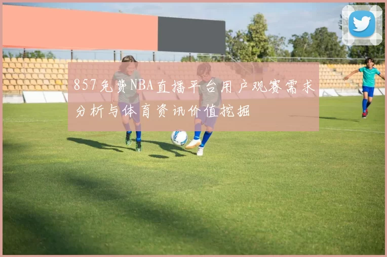 857免费NBA直播平台用户观赛需求分析与体育资讯价值挖掘