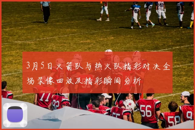3月5日火箭队与热火队精彩对决全场录像回放及精彩瞬间分析