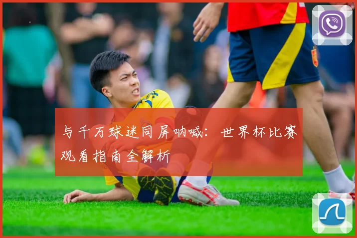 与千万球迷同屏呐喊：世界杯比赛观看指南全解析