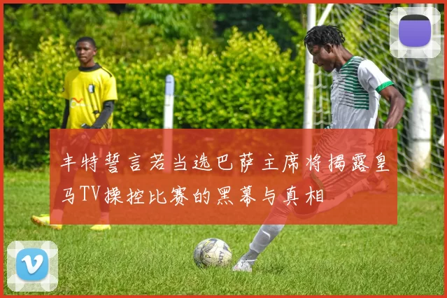 丰特誓言若当选巴萨主席将揭露皇马TV操控比赛的黑幕与真相