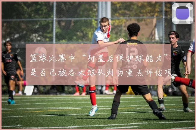 篮球比赛中“封盖后保护球能力”是否已被各大球队列为重点评估项
