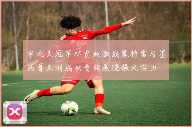 中北美冠军杯首轮激战蒙特雷与墨西哥美洲成功晋级展现强大实力
