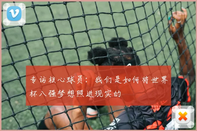 专访核心球员：我们是如何将世界杯八强梦想照进现实的