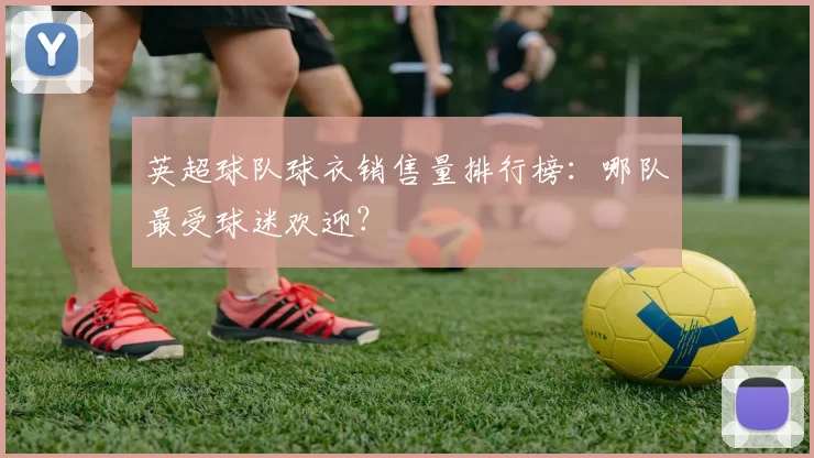 英超球队球衣销售量排行榜：哪队最受球迷欢迎？