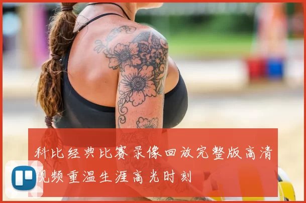 科比经典比赛录像回放完整版高清视频重温生涯高光时刻