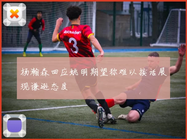 杨瀚森回应姚明期望称难以接话展现谦逊态度