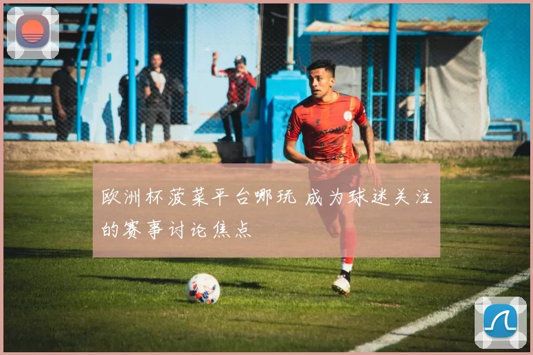 欧洲杯菠菜平台哪玩 成为球迷关注的赛事讨论焦点