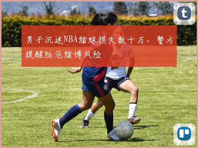 男子沉迷NBA赌球损失数十万,警方提醒防范赌博风险