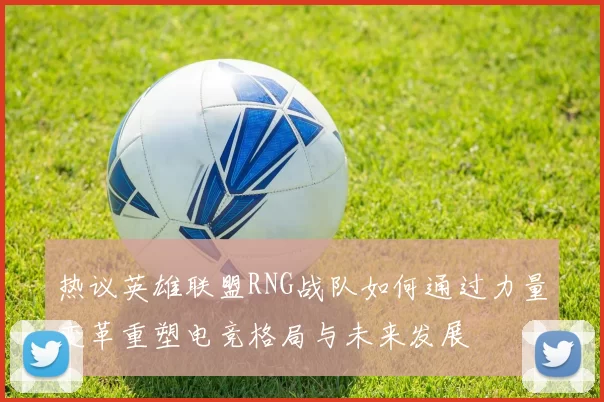 热议英雄联盟RNG战队如何通过力量变革重塑电竞格局与未来发展
