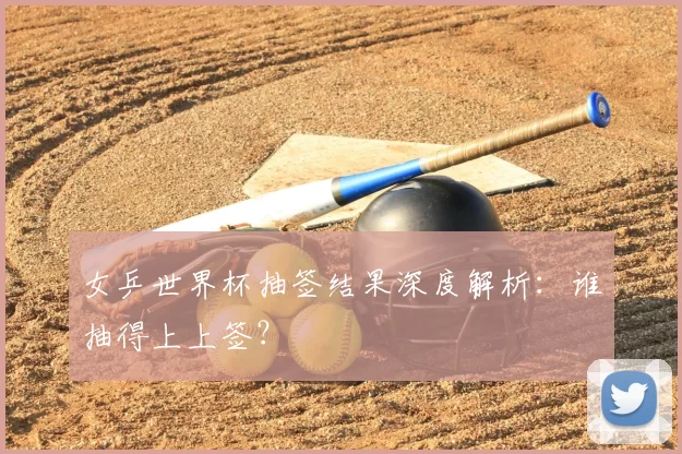 女乒世界杯抽签结果深度解析：谁抽得上上签？