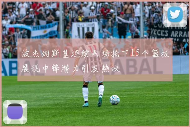 波杰姆斯基连续两场抢下15个篮板展现中锋潜力引发热议