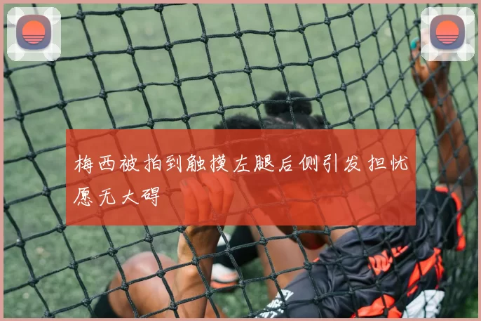 梅西被拍到触摸左腿后侧引发担忧愿无大碍