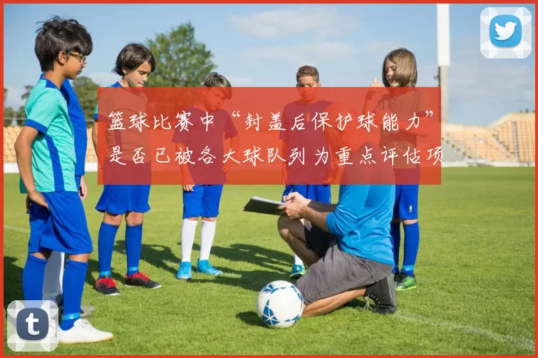 篮球比赛中“封盖后保护球能力”是否已被各大球队列为重点评估项