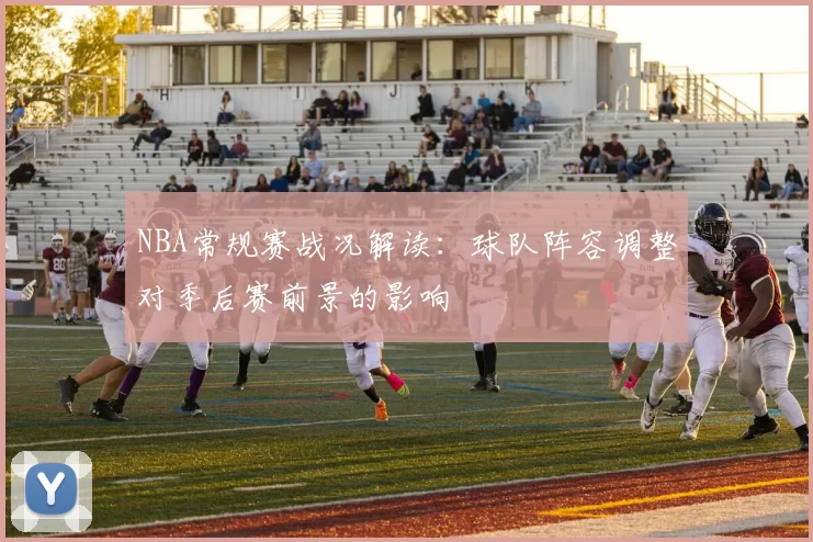 NBA常规赛战况解读：球队阵容调整对季后赛前景的影响