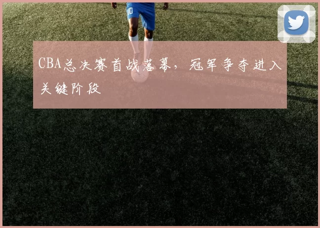 CBA总决赛首战落幕，冠军争夺进入关键阶段