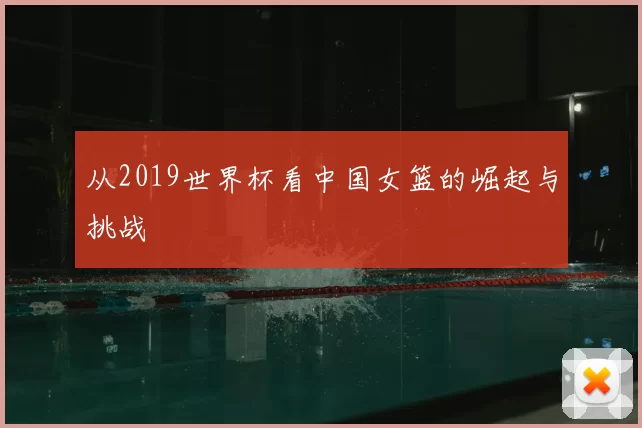 从2019世界杯看中国女篮的崛起与挑战