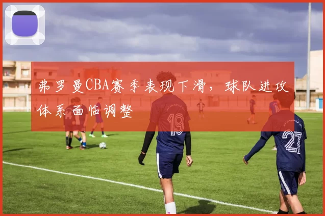 弗罗曼CBA赛季表现下滑，球队进攻体系面临调整