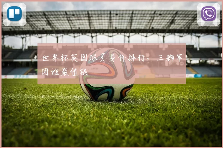世界杯英国球员身价排行，三狮军团谁最值钱