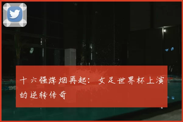 十六强烽烟再起：女足世界杯上演的逆转传奇