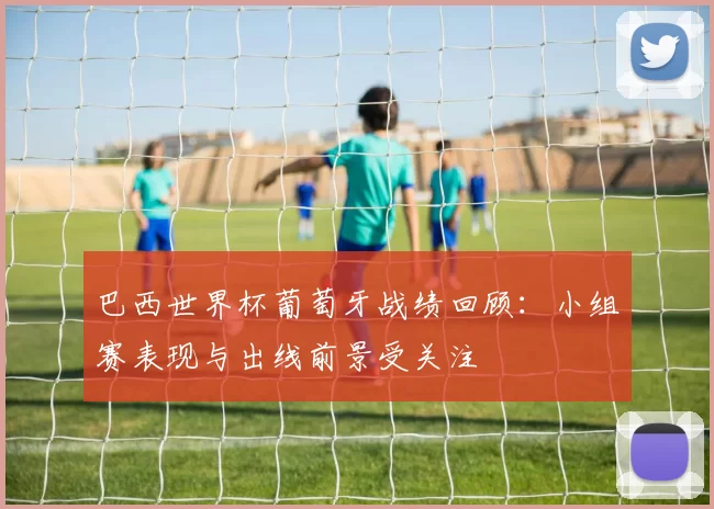 巴西世界杯葡萄牙战绩回顾：小组赛表现与出线前景受关注