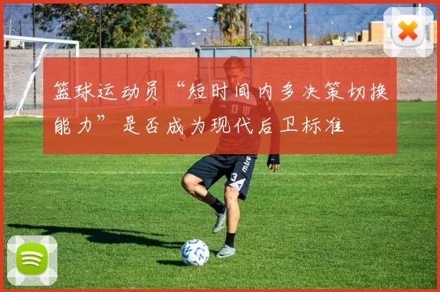 篮球运动员“短时间内多决策切换能力”是否成为现代后卫标准