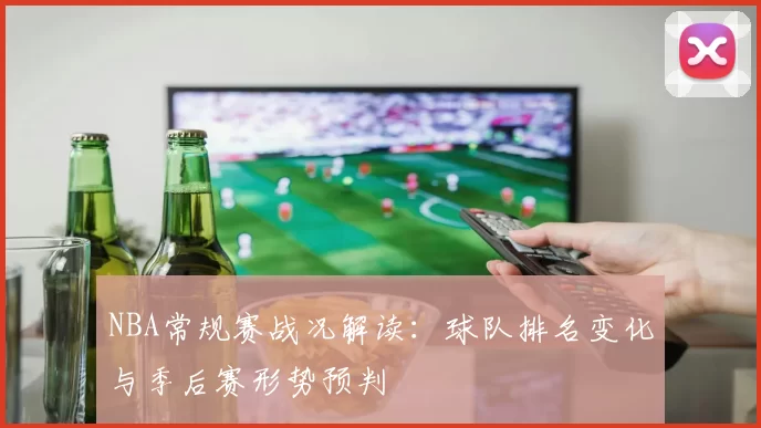 NBA常规赛战况解读：球队排名变化与季后赛形势预判