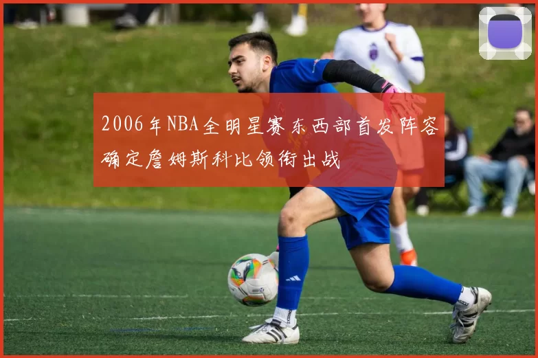 2006年NBA全明星赛东西部首发阵容确定詹姆斯科比领衔出战