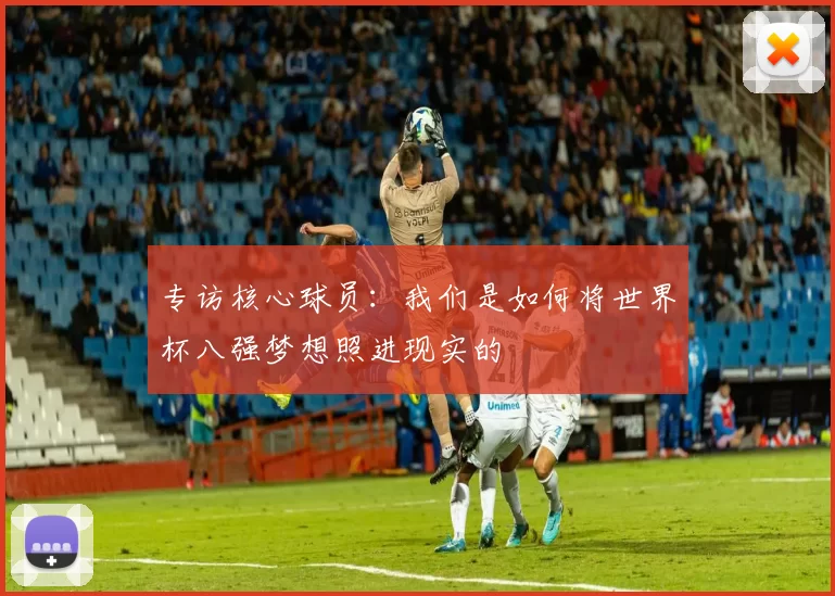 专访核心球员：我们是如何将世界杯八强梦想照进现实的
