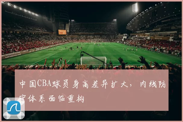 中国CBA球员身高差异扩大，内线防守体系面临重构