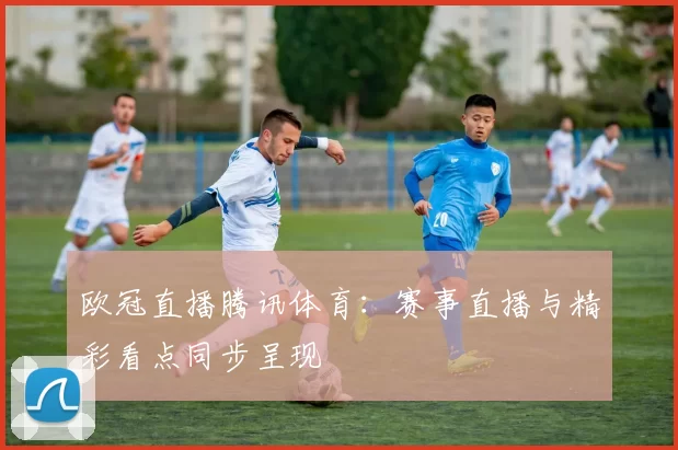 欧冠直播腾讯体育：赛事直播与精彩看点同步呈现