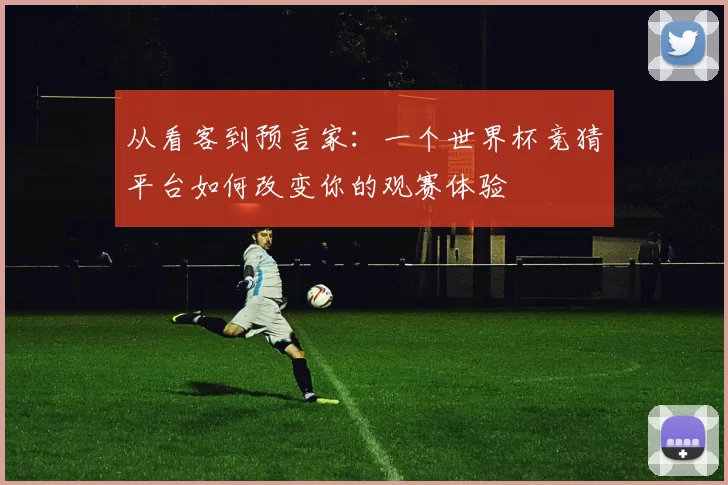 从看客到预言家:一个世界杯竞猜平台如何改变你的观赛体验