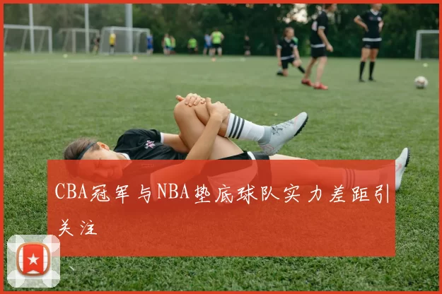 CBA冠军与NBA垫底球队实力差距引关注