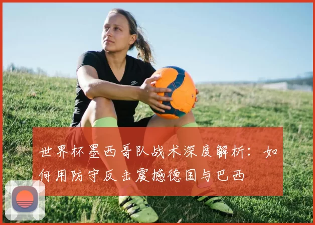 世界杯墨西哥队战术深度解析：如何用防守反击震撼德国与巴西