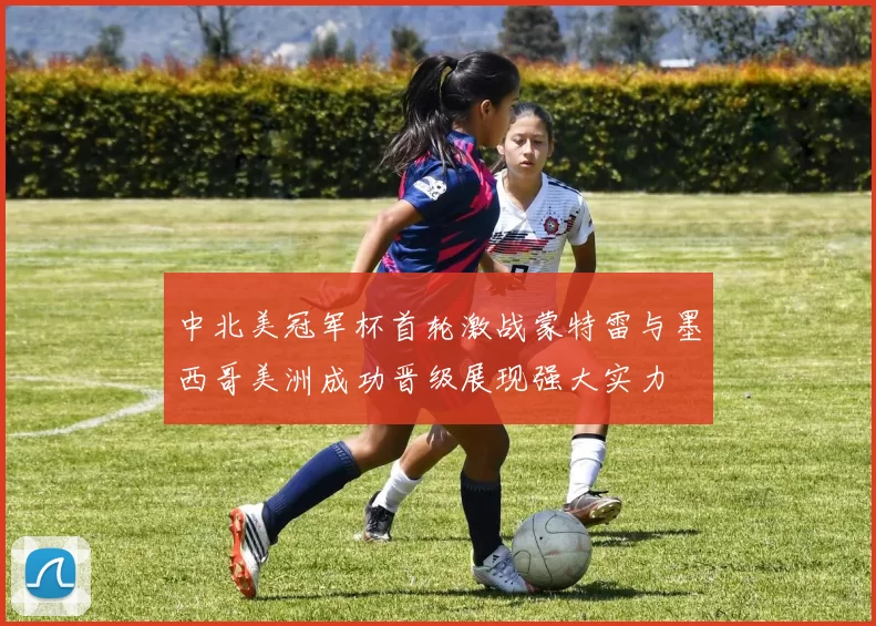 中北美冠军杯首轮激战蒙特雷与墨西哥美洲成功晋级展现强大实力