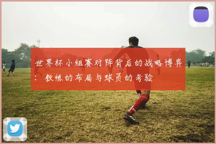 世界杯小组赛对阵背后的战略博弈：教练的布局与球员的考验