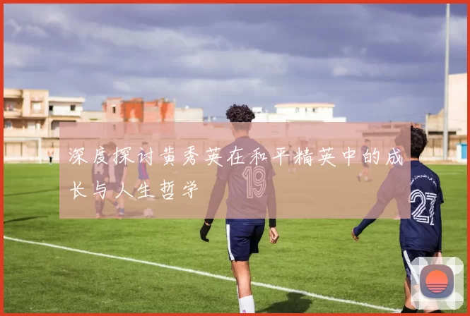 深度探讨黄秀英在和平精英中的成长与人生哲学