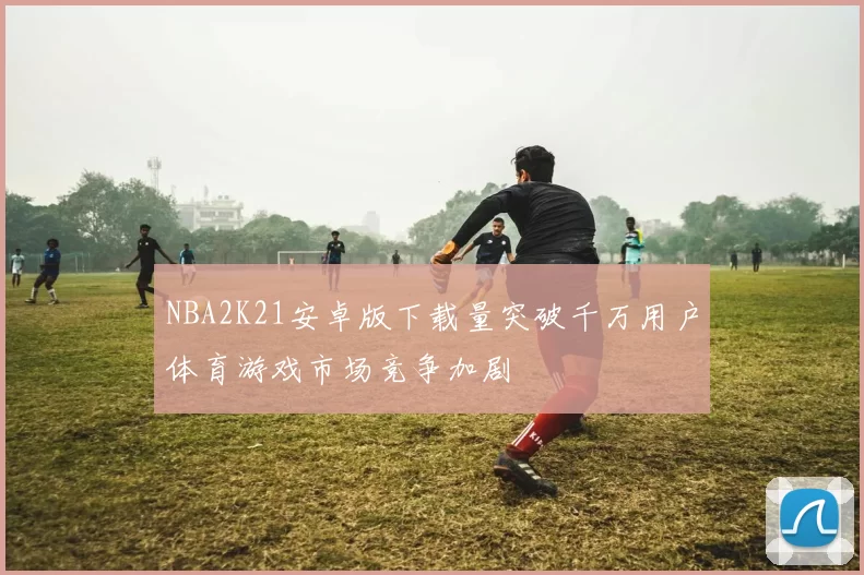 NBA2K21安卓版下载量突破千万用户体育游戏市场竞争加剧
