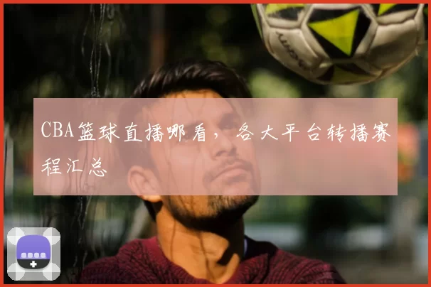 CBA篮球直播哪看，各大平台转播赛程汇总