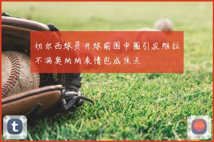 切尔西球员开球前围中圈引发维拉不满奥纳纳表情包成焦点