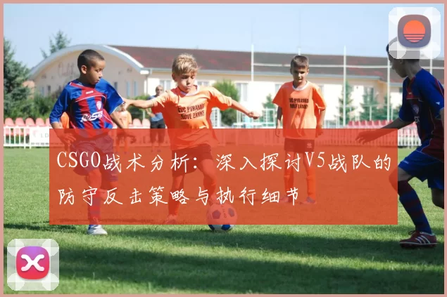 CSGO战术分析：深入探讨V5战队的防守反击策略与执行细节